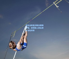 澳客足彩网站：混合泳新星闪耀全国锦标赛，老将新人同台演绎泳坛传奇