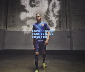 澳客足彩网站-血战到底！辽篮绝境翻盘再显冠军底蕴，深度阵容令联盟胆寒