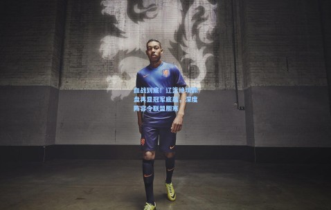 澳客足彩网站-血战到底！辽篮绝境翻盘再显冠军底蕴，深度阵容令联盟胆寒