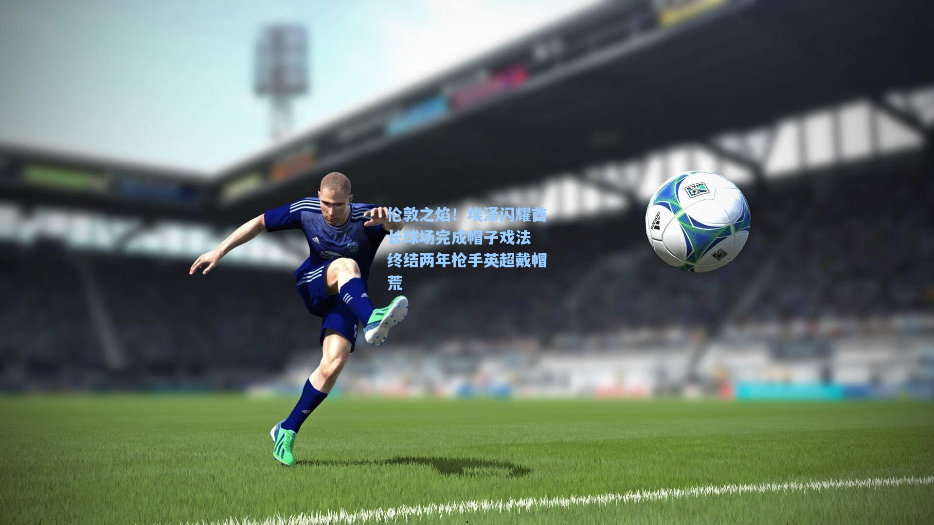 伦敦之焰！埃泽闪耀酋长球场完成帽子戏法 终结两年枪手英超戴帽荒