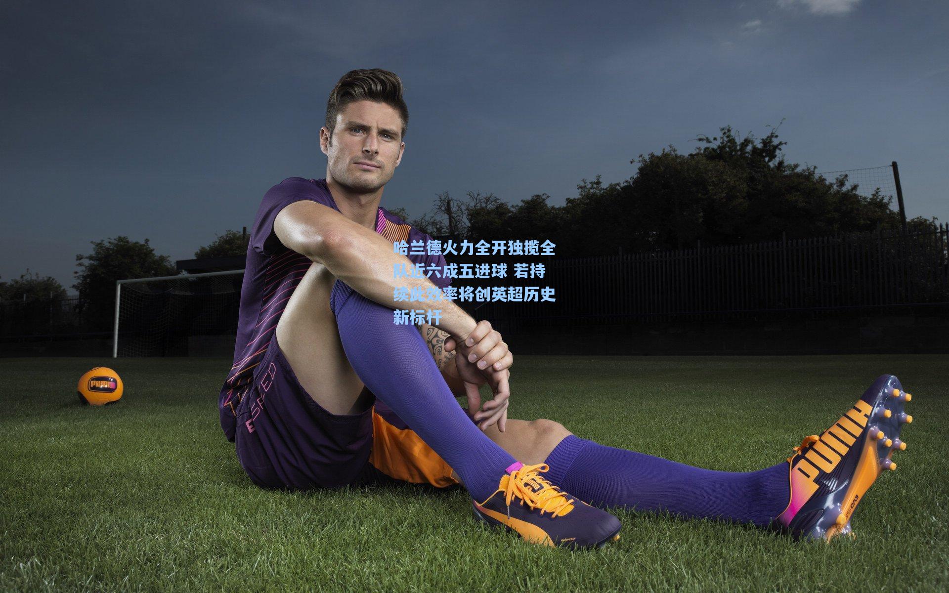 哈兰德火力全开独揽全队近六成五进球 若持续此效率将创英超历史新标杆