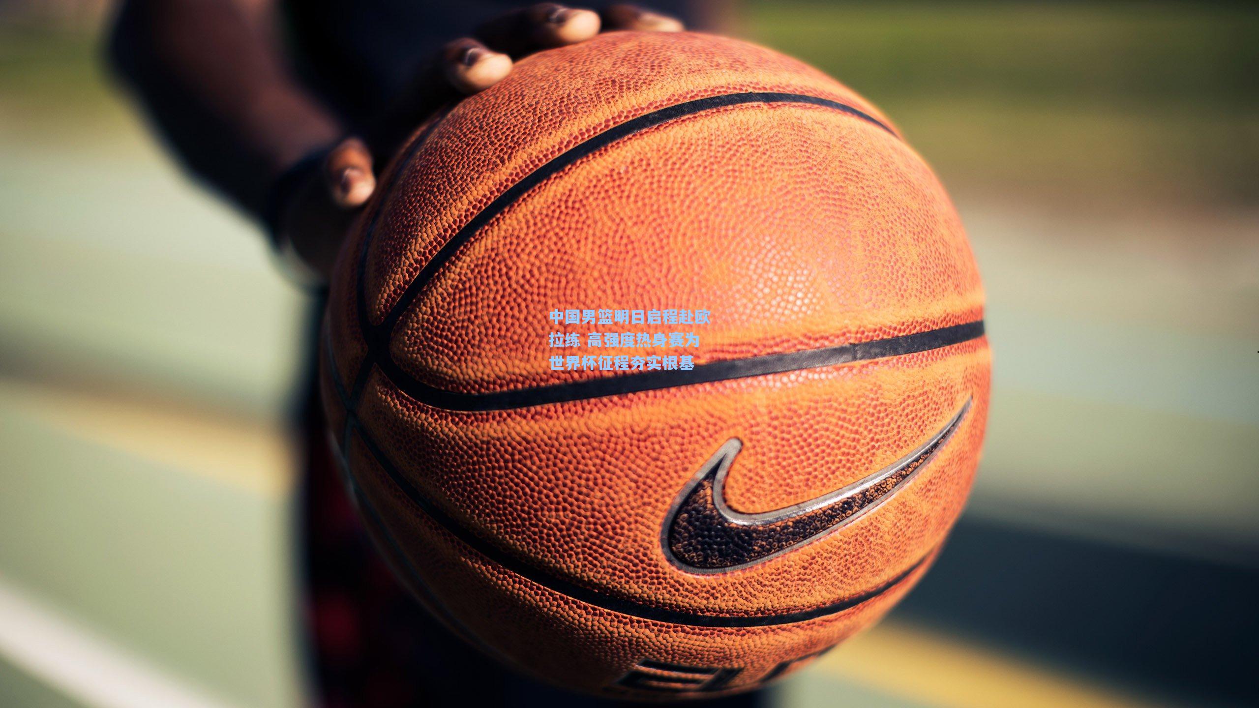 中国男篮明日启程赴欧拉练 高强度热身赛为世界杯征程夯实根基