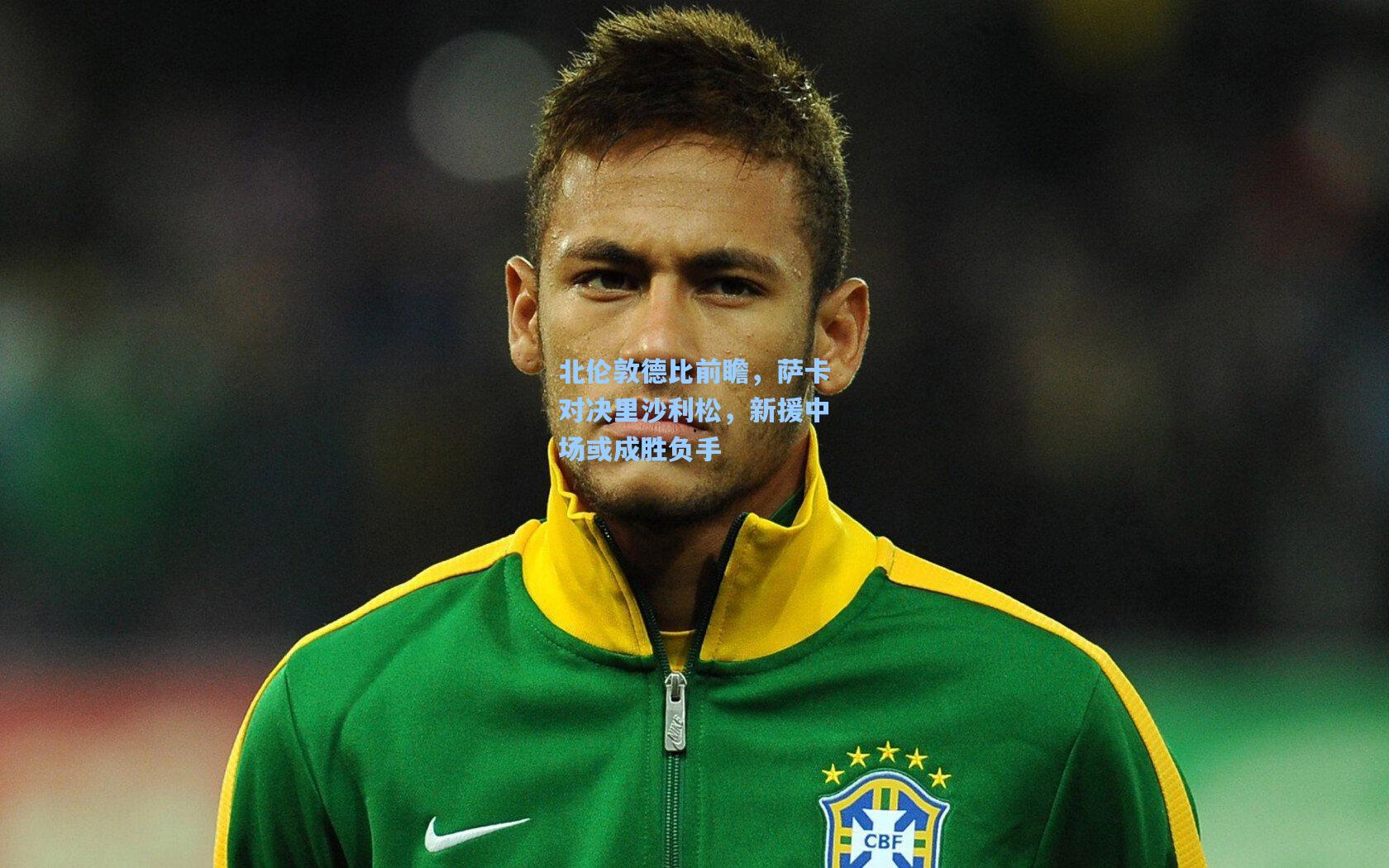 北伦敦德比前瞻，萨卡对决里沙利松，新援中场或成胜负手