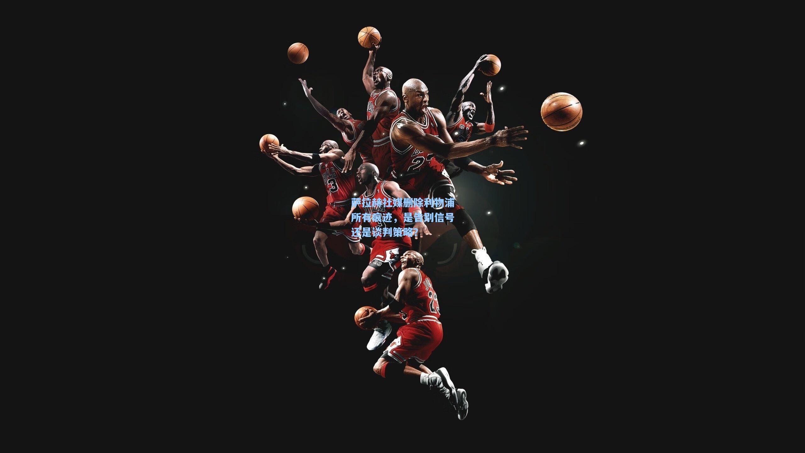 萨拉赫社媒删除利物浦所有痕迹，是告别信号还是谈判策略？